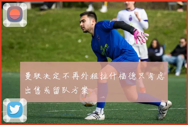 曼联决定不再外租拉什福德只考虑出售或留队方案