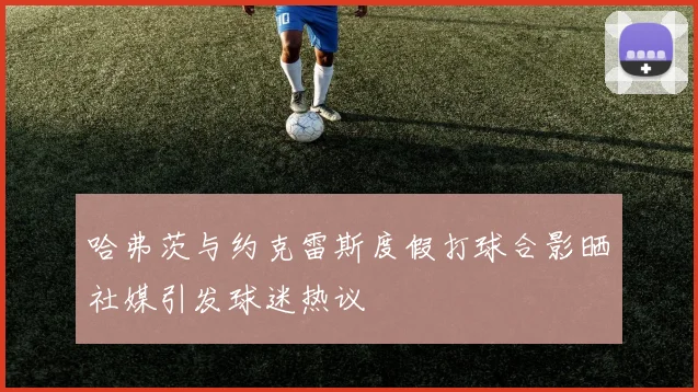 哈弗茨与约克雷斯度假打球合影晒社媒引发球迷热议
