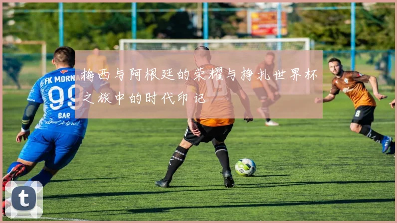 梅西与阿根廷的荣耀与挣扎世界杯之旅中的时代印记