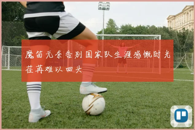 魔笛无奈告别国家队生涯感慨时光荏苒难以回头