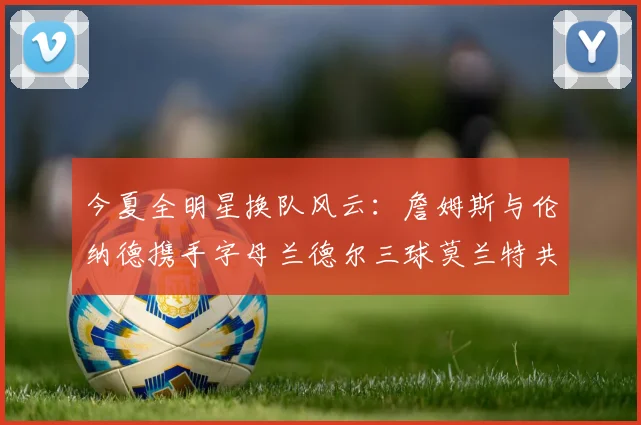 今夏全明星换队风云：詹姆斯与伦纳德携手字母兰德尔三球莫兰特共创辉煌