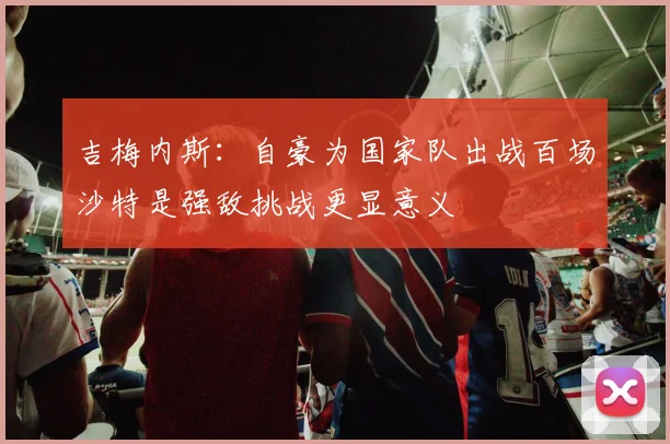 吉梅内斯：自豪为国家队出战百场沙特是强敌挑战更显意义