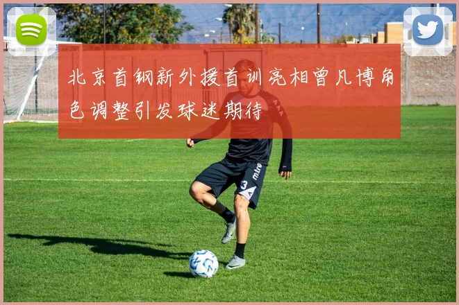 北京首钢新外援首训亮相曾凡博角色调整引发球迷期待