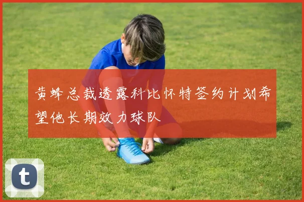 黄蜂总裁透露科比怀特签约计划希望他长期效力球队