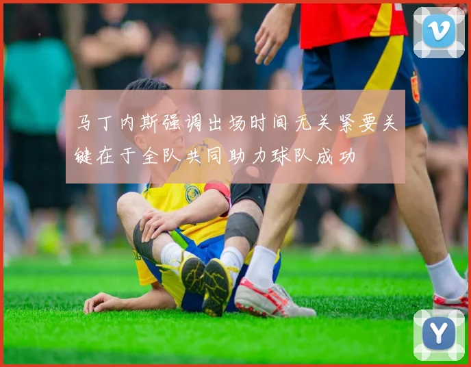 马丁内斯强调出场时间无关紧要关键在于全队共同助力球队成功