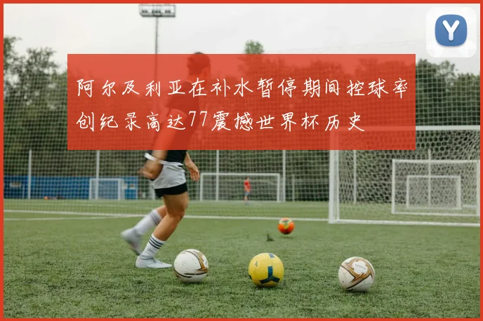 阿尔及利亚在补水暂停期间控球率创纪录高达77震撼世界杯历史